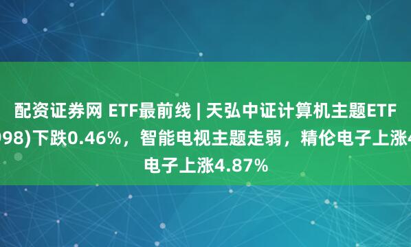 配资证券网 ETF最前线 | 天弘中证计算机主题ETF(159998)下跌0.46%，智能电视主题走弱，精伦电子上涨4.87%