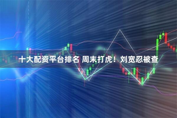 十大配资平台排名 周末打虎！刘宽忍被查