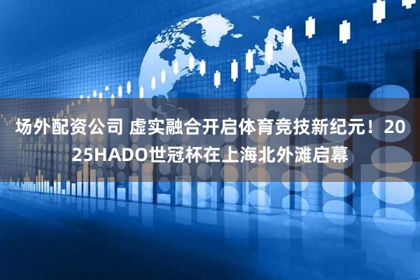 场外配资公司 虚实融合开启体育竞技新纪元！2025HADO世冠杯在上海北外滩启幕