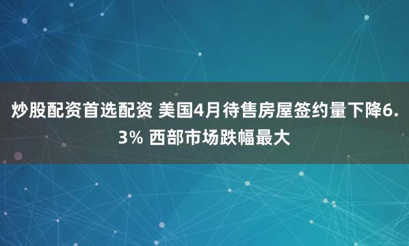 炒股配资首选配资 美国4月待售房屋签约量下降6.3% 西部市场跌幅最大