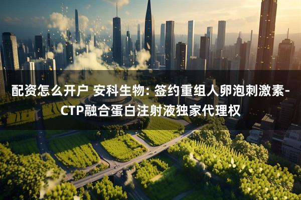 配资怎么开户 安科生物: 签约重组人卵泡刺激素-CTP融合蛋白注射液独家代理权