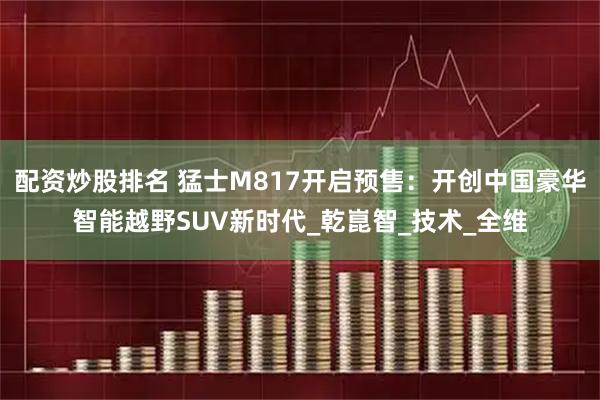 配资炒股排名 猛士M817开启预售：开创中国豪华智能越野SUV新时代_乾崑智_技术_全维