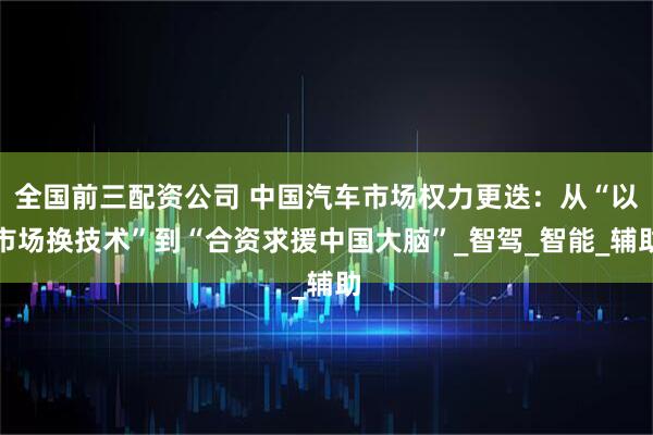全国前三配资公司 中国汽车市场权力更迭：从“以市场换技术”到“合资求援中国大脑”_智驾_智能_辅助