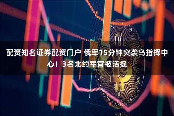 配资知名证券配资门户 俄军15分钟突袭乌指挥中心！3名北约军官被活捉