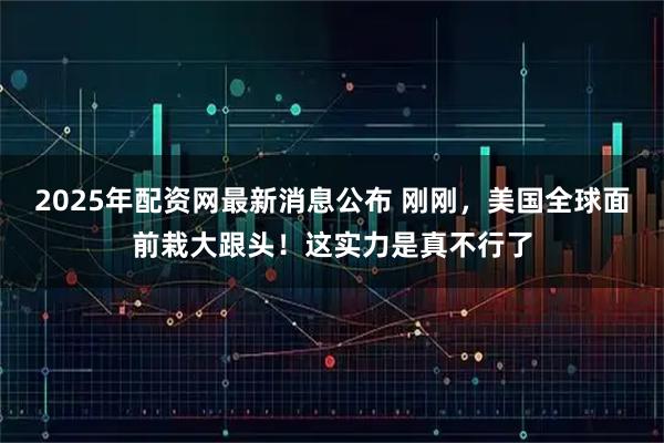 2025年配资网最新消息公布 刚刚，美国全球面前栽大跟头！这实力是真不行了