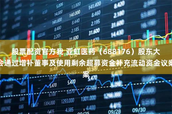股票配资官方我 亚虹医药（688176）股东大会通过增补董事及使用剩余超募资金补充流动资金议案